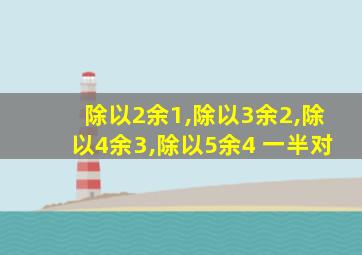 除以2余1,除以3余2,除以4余3,除以5余4 一半对